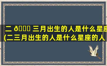 二 🐈 三月出生的人是什么星座(二三月出生的人是什么星座的人)